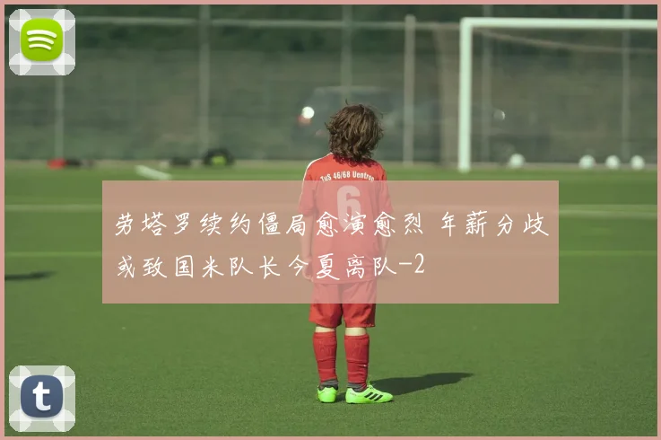 劳塔罗续约僵局愈演愈烈 年薪分歧或致国米队长今夏离队