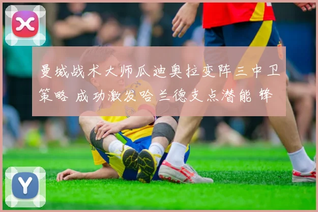 曼城战术大师瓜迪奥拉变阵三中卫策略 成功激发哈兰德支点潜能 锋线杀机无限