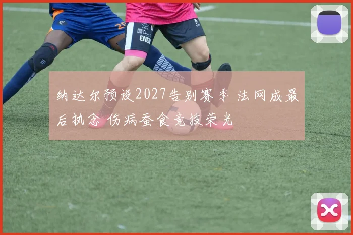 纳达尔预设2027告别赛季 法网成最后执念 伤病蚕食竞技荣光