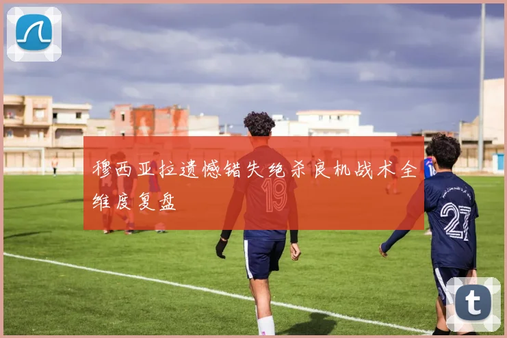 穆西亚拉遗憾错失绝杀良机战术全维度复盘
