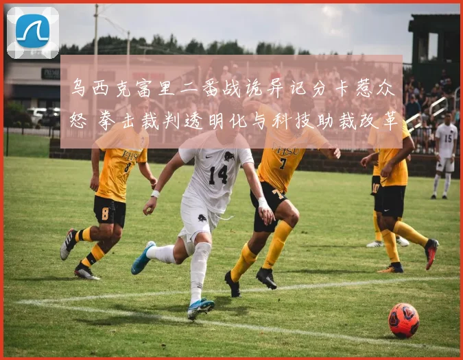 乌西克富里二番战诡异记分卡惹众怒 拳击裁判透明化与科技助裁改革势在必行