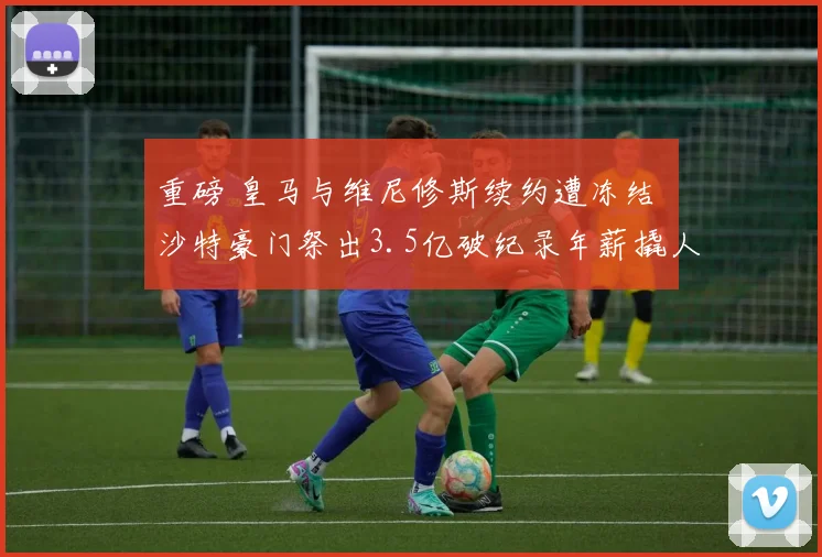 重磅 皇马与维尼修斯续约遭冻结 沙特豪门祭出3.5亿破纪录年薪撬人