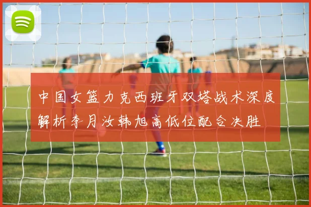 中国女篮力克西班牙双塔战术深度解析李月汝韩旭高低位配合决胜