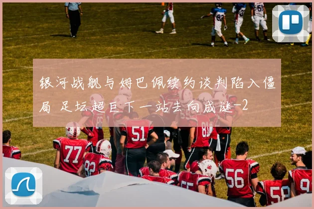 银河战舰与姆巴佩续约谈判陷入僵局 足坛超巨下一站去向成谜