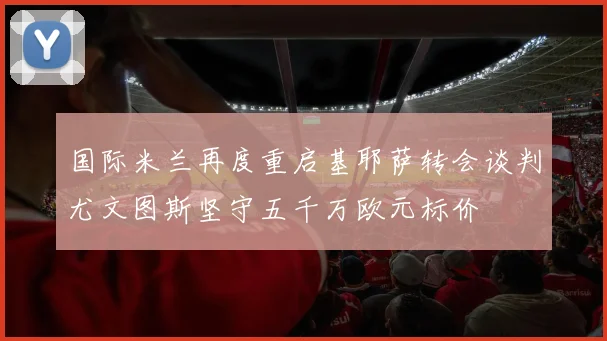 国际米兰再度重启基耶萨转会谈判尤文图斯坚守五千万欧元标价