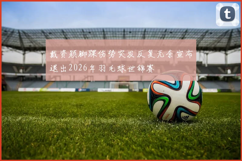 戴资颖脚踝伤势突发反复无奈宣布退出2026年羽毛球世锦赛