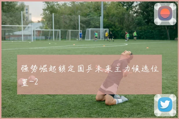 强势崛起锁定国乒未来主力候选位置