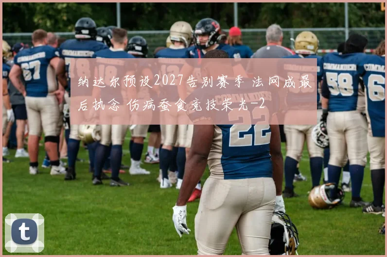 纳达尔预设2027告别赛季 法网成最后执念 伤病蚕食竞技荣光