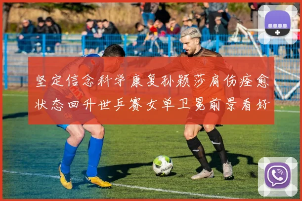 坚定信念科学康复孙颖莎肩伤痊愈状态回升世乒赛女单卫冕前景看好