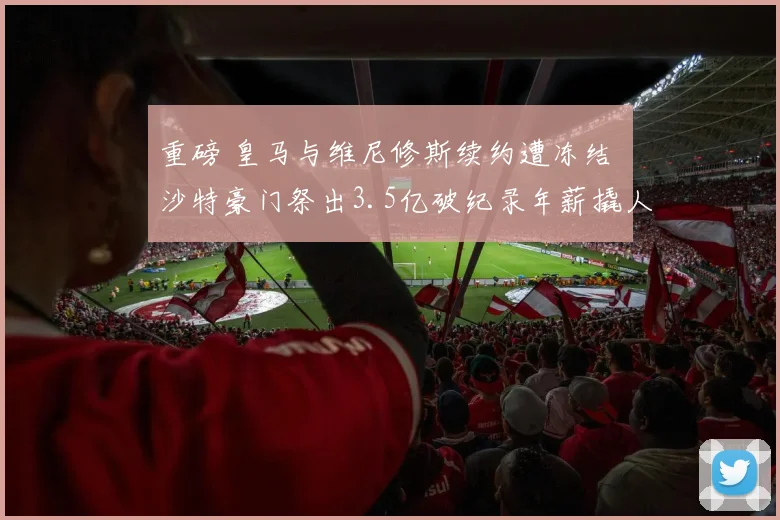 重磅 皇马与维尼修斯续约遭冻结 沙特豪门祭出3.5亿破纪录年薪撬人